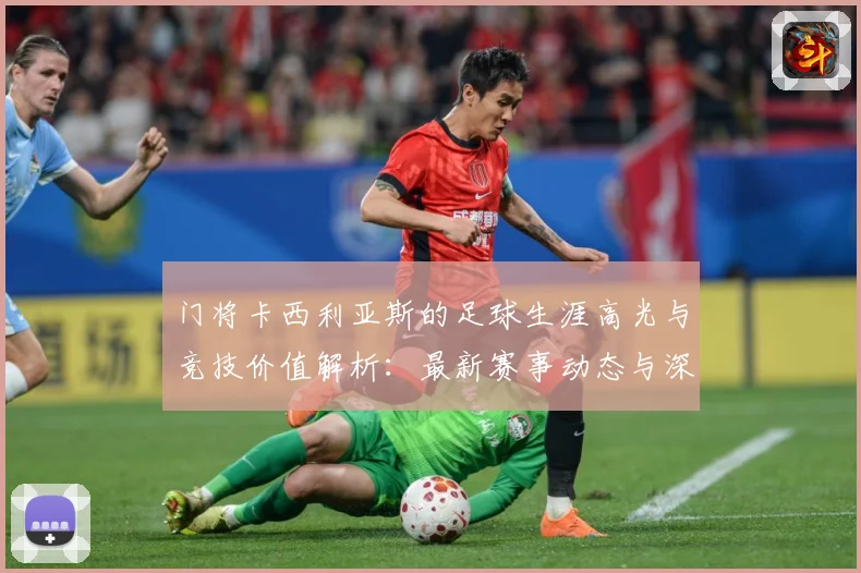 门将卡西利亚斯的足球生涯高光与竞技价值解析：最新赛事动态与深度分析