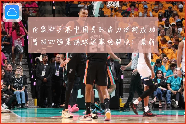 伦敦世乒赛中国男队奋力拼搏成功晋级四强震撼球迷赛场解读：最新赛事动态与深度分析