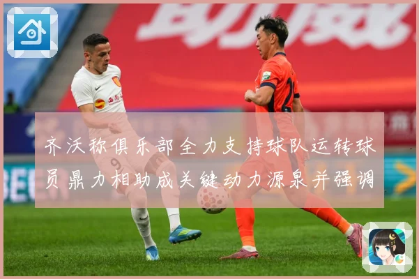齐沃称俱乐部全力支持球队运转球员鼎力相助成关键动力源泉并强调战术观察：最新赛事动态与深度分析