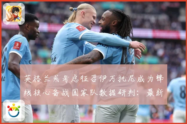 英格兰或考虑征召伊万托尼成为锋线核心备战国家队数据研判：最新赛事动态与深度分析