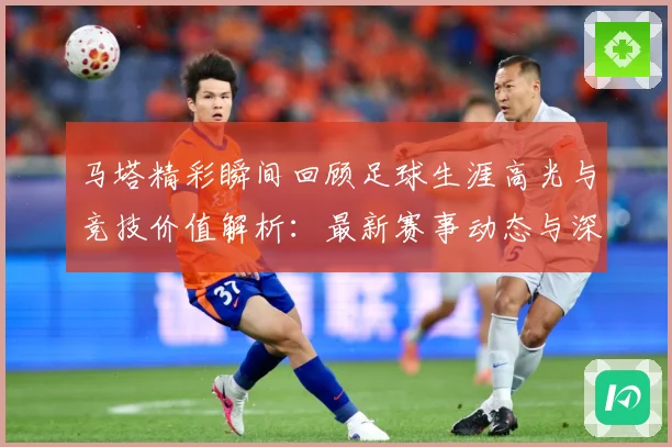 马塔精彩瞬间回顾足球生涯高光与竞技价值解析：最新赛事动态与深度分析