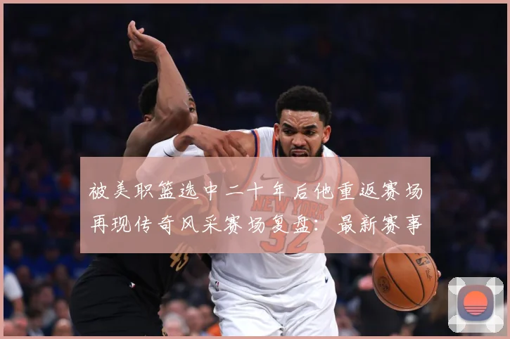 被美职篮选中二十年后他重返赛场再现传奇风采赛场复盘：最新赛事动态与深度分析