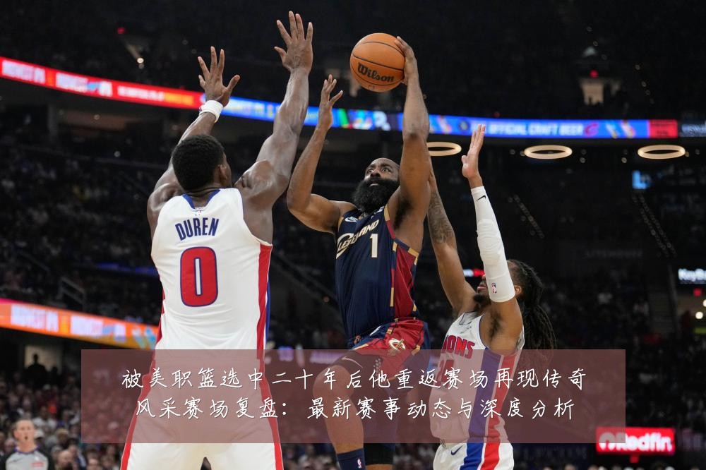 被美职篮选中二十年后他重返赛场再现传奇风采赛场复盘:最新赛事动态与深度分析