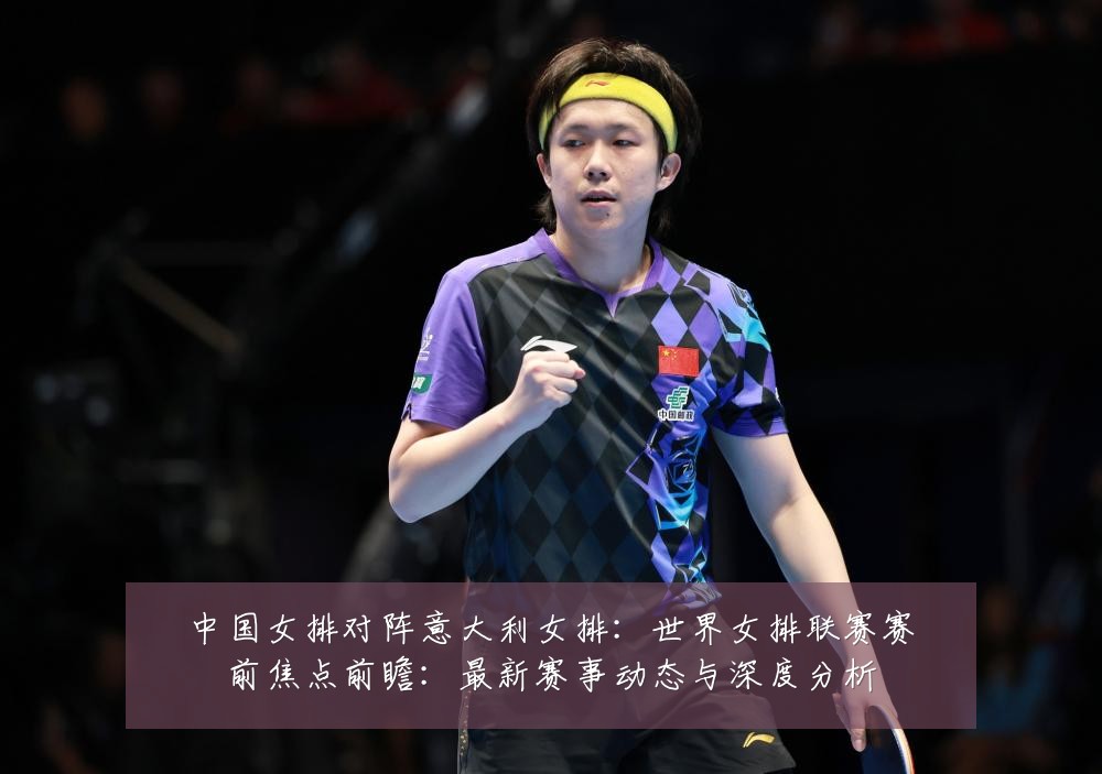 中国女排对阵意大利女排:世界女排联赛赛前焦点前瞻:最新赛事动态与深度分析