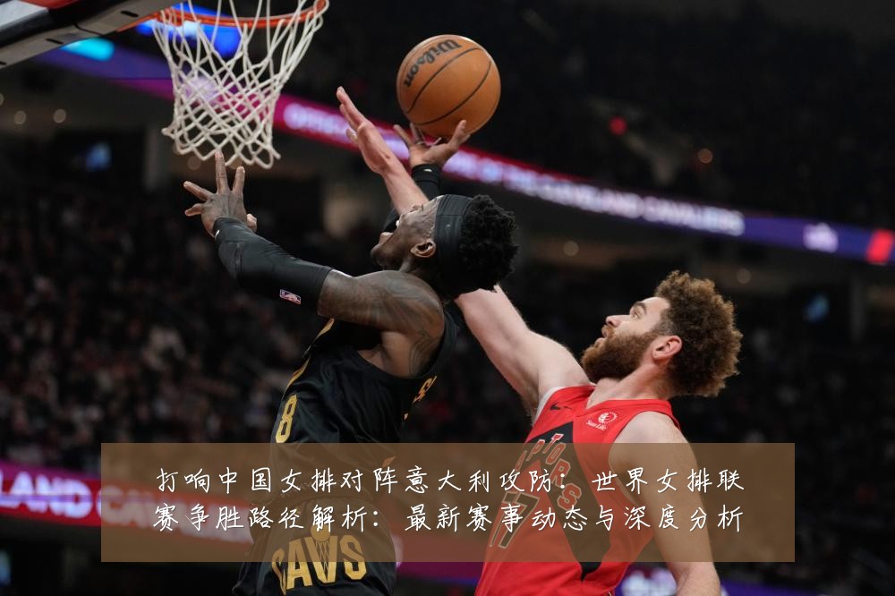 打响中国女排对阵意大利攻防:世界女排联赛争胜路径解析:最新赛事动态与深度分析