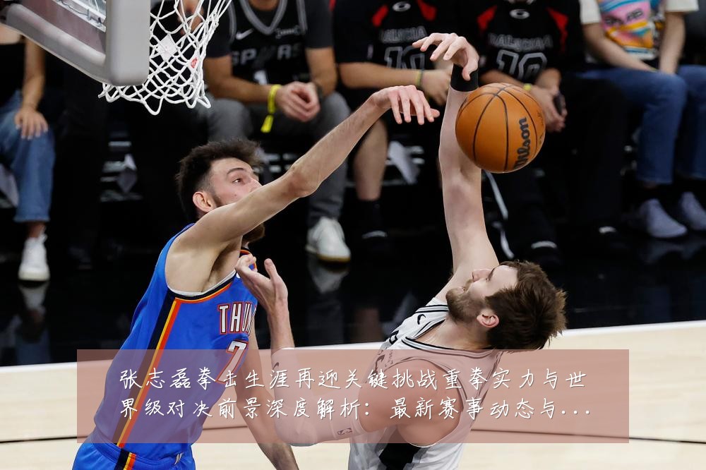 张志磊拳击生涯再迎关键挑战重拳实力与世界级对决前景深度解析:最新赛事动态与深度分析
