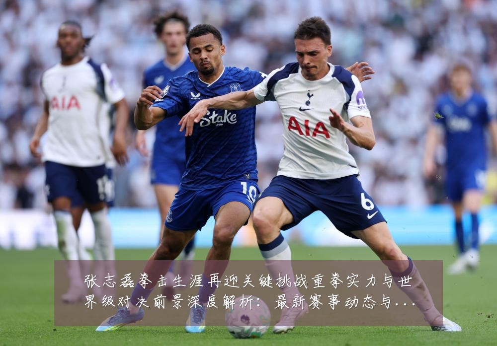张志磊拳击生涯再迎关键挑战重拳实力与世界级对决前景深度解析：最新赛事动态与深度分析