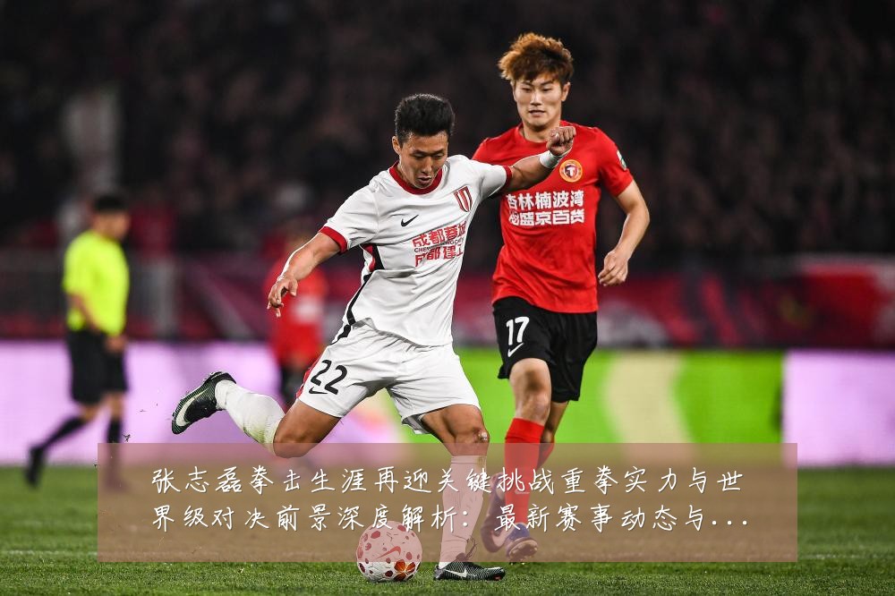 张志磊拳击生涯再迎关键挑战重拳实力与世界级对决前景深度解析:最新赛事动态与深度分析